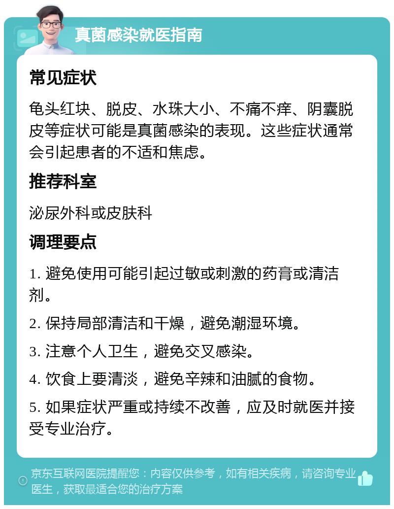 真菌感染就医指南 常见症状 龟头红块、脱皮、水珠大小、不痛不痒、阴囊脱皮等症状可能是真菌感染的表现。这些症状通常会引起患者的不适和焦虑。 推荐科室 泌尿外科或皮肤科 调理要点 1. 避免使用可能引起过敏或刺激的药膏或清洁剂。 2. 保持局部清洁和干燥，避免潮湿环境。 3. 注意个人卫生，避免交叉感染。 4. 饮食上要清淡，避免辛辣和油腻的食物。 5. 如果症状严重或持续不改善，应及时就医并接受专业治疗。