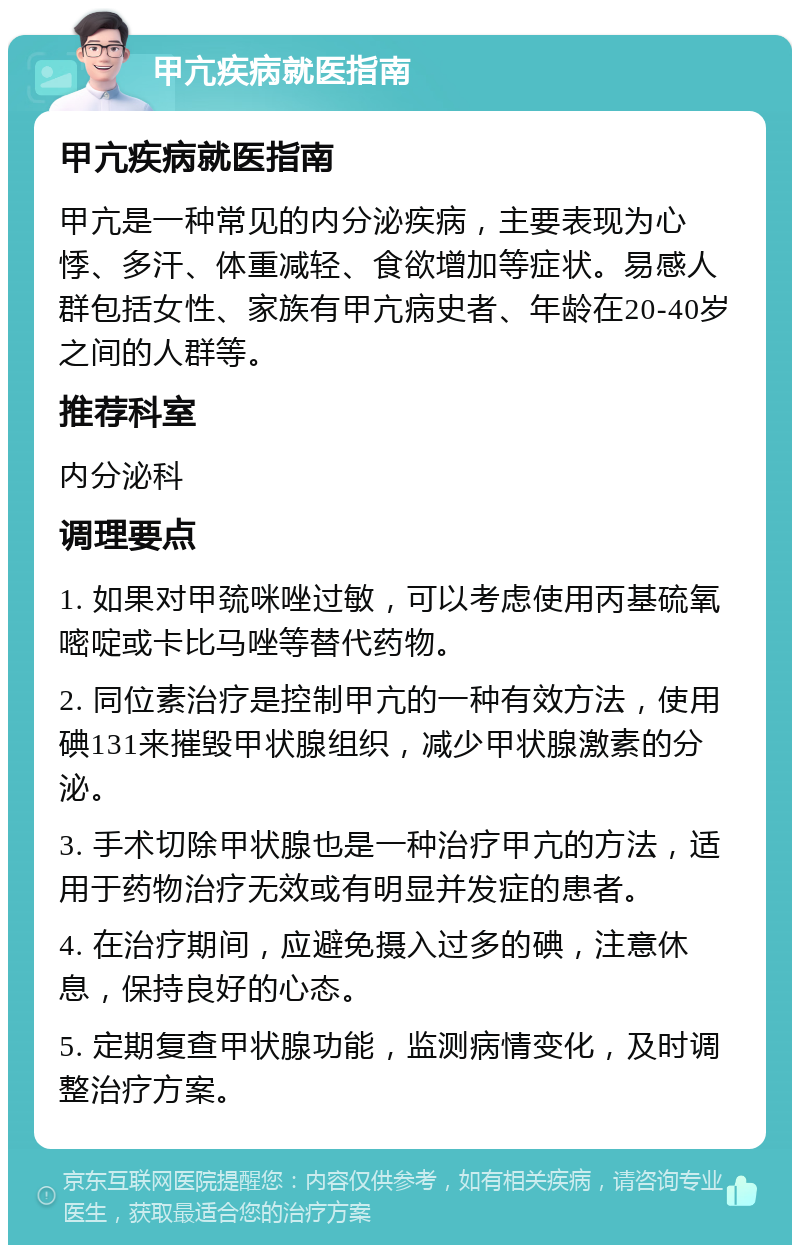 甲亢疾病就医指南 甲亢疾病就医指南 甲亢是一种常见的内分泌疾病，主要表现为心悸、多汗、体重减轻、食欲增加等症状。易感人群包括女性、家族有甲亢病史者、年龄在20-40岁之间的人群等。 推荐科室 内分泌科 调理要点 1. 如果对甲巯咪唑过敏，可以考虑使用丙基硫氧嘧啶或卡比马唑等替代药物。 2. 同位素治疗是控制甲亢的一种有效方法，使用碘131来摧毁甲状腺组织，减少甲状腺激素的分泌。 3. 手术切除甲状腺也是一种治疗甲亢的方法，适用于药物治疗无效或有明显并发症的患者。 4. 在治疗期间，应避免摄入过多的碘，注意休息，保持良好的心态。 5. 定期复查甲状腺功能，监测病情变化，及时调整治疗方案。