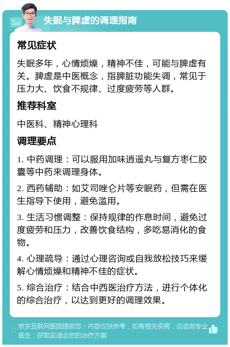 失眠与脾虚的调理指南 常见症状 失眠多年，心情烦燥，精神不佳，可能与脾虚有关。脾虚是中医概念，指脾脏功能失调，常见于压力大、饮食不规律、过度疲劳等人群。 推荐科室 中医科、精神心理科 调理要点 1. 中药调理：可以服用加味逍遥丸与复方枣仁胶囊等中药来调理身体。 2. 西药辅助：如艾司唑仑片等安眠药，但需在医生指导下使用，避免滥用。 3. 生活习惯调整：保持规律的作息时间，避免过度疲劳和压力，改善饮食结构，多吃易消化的食物。 4. 心理疏导：通过心理咨询或自我放松技巧来缓解心情烦燥和精神不佳的症状。 5. 综合治疗：结合中西医治疗方法，进行个体化的综合治疗，以达到更好的调理效果。