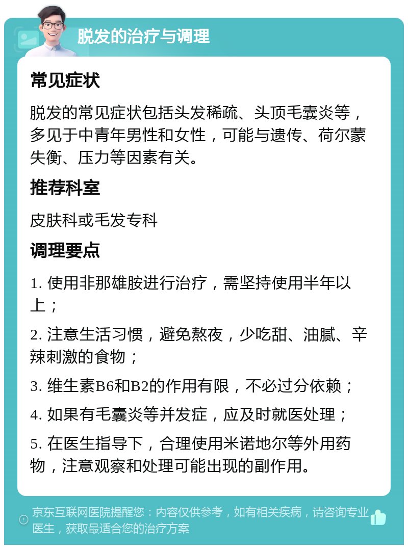 脱发的治疗与调理 常见症状 脱发的常见症状包括头发稀疏、头顶毛囊炎等，多见于中青年男性和女性，可能与遗传、荷尔蒙失衡、压力等因素有关。 推荐科室 皮肤科或毛发专科 调理要点 1. 使用非那雄胺进行治疗，需坚持使用半年以上； 2. 注意生活习惯，避免熬夜，少吃甜、油腻、辛辣刺激的食物； 3. 维生素B6和B2的作用有限，不必过分依赖； 4. 如果有毛囊炎等并发症，应及时就医处理； 5. 在医生指导下，合理使用米诺地尔等外用药物，注意观察和处理可能出现的副作用。