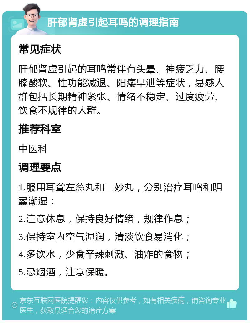 肝郁肾虚引起耳鸣的调理指南 常见症状 肝郁肾虚引起的耳鸣常伴有头晕、神疲乏力、腰膝酸软、性功能减退、阳痿早泄等症状，易感人群包括长期精神紧张、情绪不稳定、过度疲劳、饮食不规律的人群。 推荐科室 中医科 调理要点 1.服用耳聋左慈丸和二妙丸，分别治疗耳鸣和阴囊潮湿； 2.注意休息，保持良好情绪，规律作息； 3.保持室内空气湿润，清淡饮食易消化； 4.多饮水，少食辛辣刺激、油炸的食物； 5.忌烟酒，注意保暖。