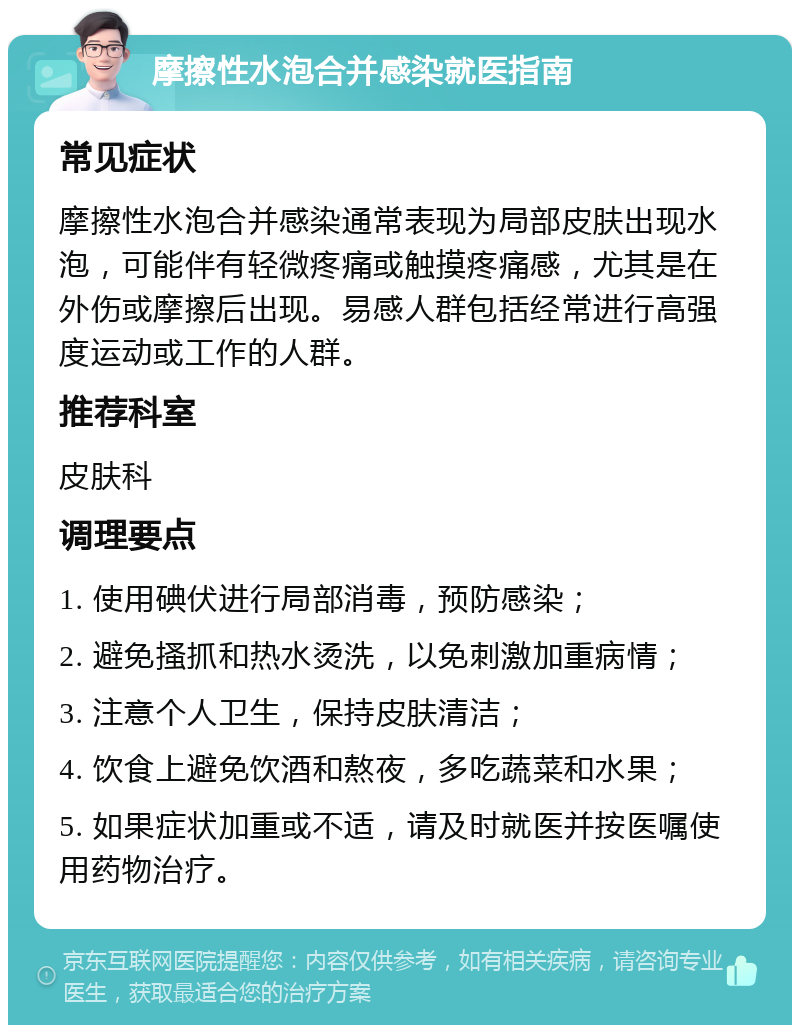 摩擦性水泡合并感染就医指南 常见症状 摩擦性水泡合并感染通常表现为局部皮肤出现水泡，可能伴有轻微疼痛或触摸疼痛感，尤其是在外伤或摩擦后出现。易感人群包括经常进行高强度运动或工作的人群。 推荐科室 皮肤科 调理要点 1. 使用碘伏进行局部消毒，预防感染； 2. 避免搔抓和热水烫洗，以免刺激加重病情； 3. 注意个人卫生，保持皮肤清洁； 4. 饮食上避免饮酒和熬夜，多吃蔬菜和水果； 5. 如果症状加重或不适，请及时就医并按医嘱使用药物治疗。