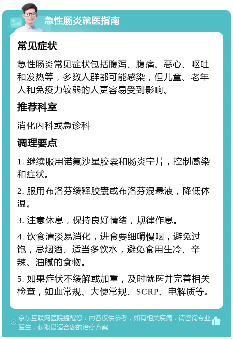 急性肠炎就医指南 常见症状 急性肠炎常见症状包括腹泻、腹痛、恶心、呕吐和发热等，多数人群都可能感染，但儿童、老年人和免疫力较弱的人更容易受到影响。 推荐科室 消化内科或急诊科 调理要点 1. 继续服用诺氟沙星胶囊和肠炎宁片，控制感染和症状。 2. 服用布洛芬缓释胶囊或布洛芬混悬液，降低体温。 3. 注意休息，保持良好情绪，规律作息。 4. 饮食清淡易消化，进食要细嚼慢咽，避免过饱，忌烟酒、适当多饮水，避免食用生冷、辛辣、油腻的食物。 5. 如果症状不缓解或加重，及时就医并完善相关检查，如血常规、大便常规、SCRP、电解质等。