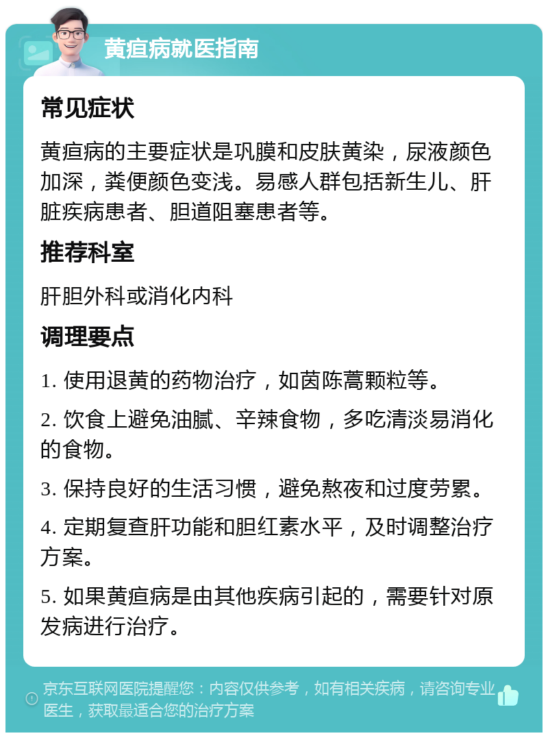 黄疸病就医指南 常见症状 黄疸病的主要症状是巩膜和皮肤黄染，尿液颜色加深，粪便颜色变浅。易感人群包括新生儿、肝脏疾病患者、胆道阻塞患者等。 推荐科室 肝胆外科或消化内科 调理要点 1. 使用退黄的药物治疗，如茵陈蒿颗粒等。 2. 饮食上避免油腻、辛辣食物，多吃清淡易消化的食物。 3. 保持良好的生活习惯，避免熬夜和过度劳累。 4. 定期复查肝功能和胆红素水平，及时调整治疗方案。 5. 如果黄疸病是由其他疾病引起的，需要针对原发病进行治疗。