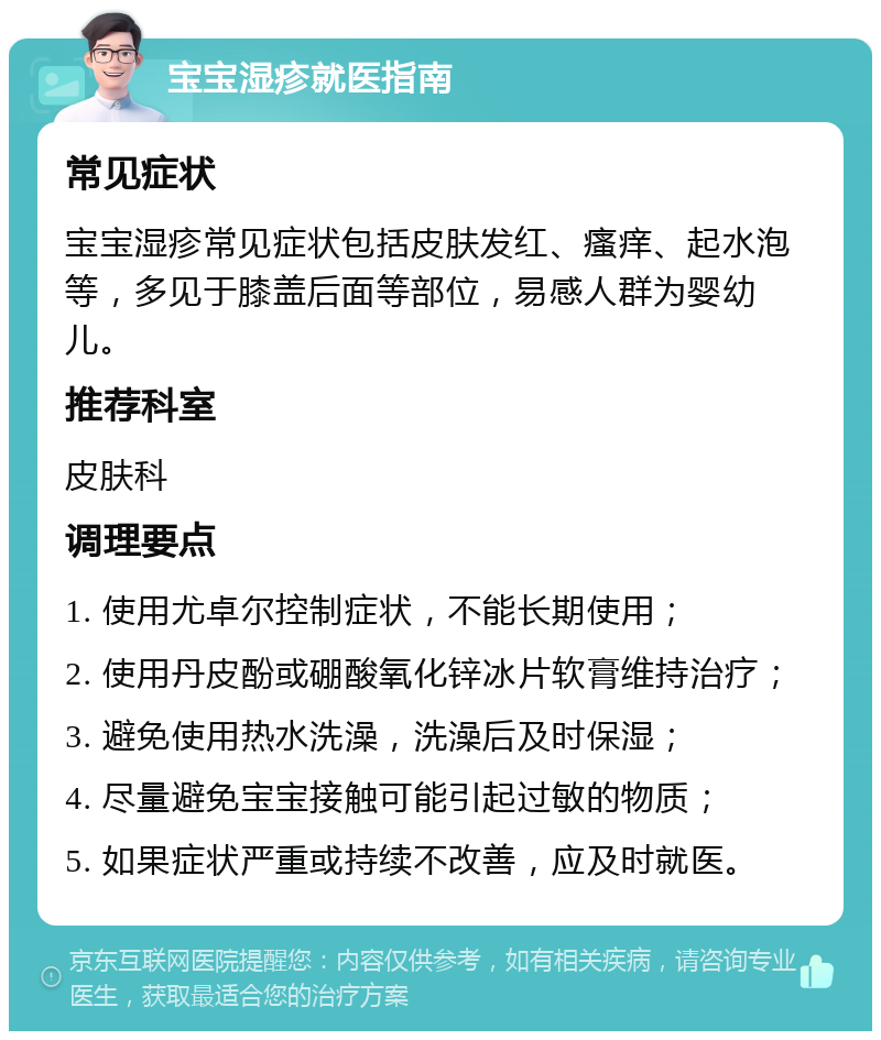 宝宝湿疹就医指南 常见症状 宝宝湿疹常见症状包括皮肤发红、瘙痒、起水泡等，多见于膝盖后面等部位，易感人群为婴幼儿。 推荐科室 皮肤科 调理要点 1. 使用尤卓尔控制症状，不能长期使用； 2. 使用丹皮酚或硼酸氧化锌冰片软膏维持治疗； 3. 避免使用热水洗澡，洗澡后及时保湿； 4. 尽量避免宝宝接触可能引起过敏的物质； 5. 如果症状严重或持续不改善，应及时就医。