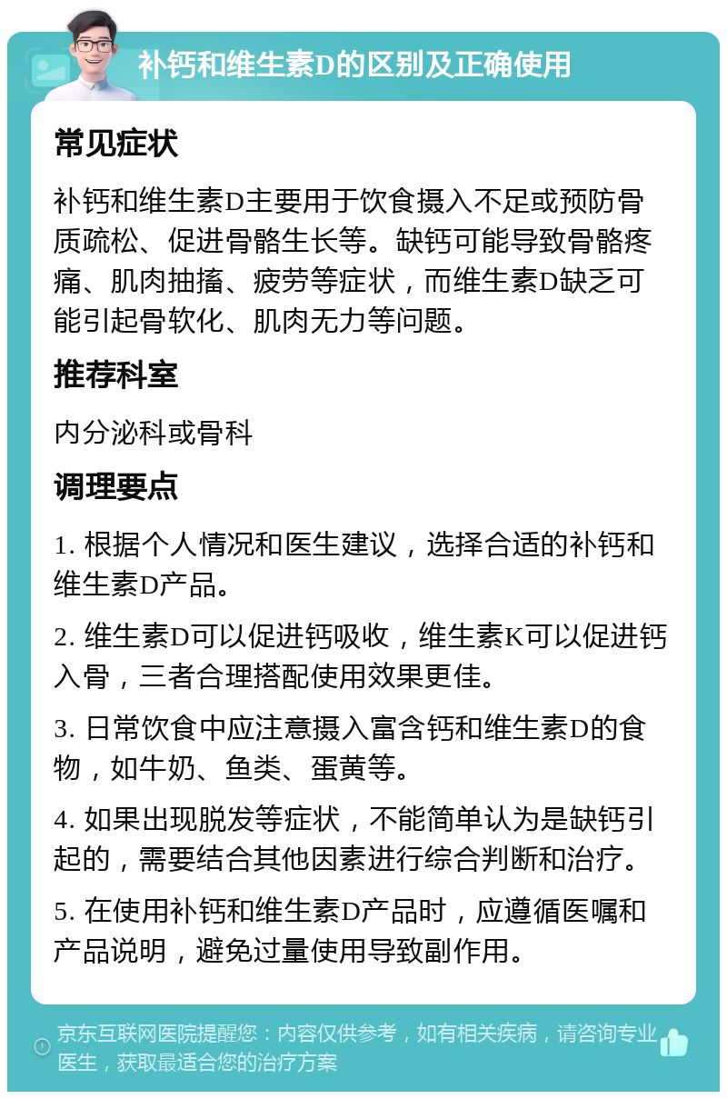 补钙和维生素D的区别及正确使用 常见症状 补钙和维生素D主要用于饮食摄入不足或预防骨质疏松、促进骨骼生长等。缺钙可能导致骨骼疼痛、肌肉抽搐、疲劳等症状，而维生素D缺乏可能引起骨软化、肌肉无力等问题。 推荐科室 内分泌科或骨科 调理要点 1. 根据个人情况和医生建议，选择合适的补钙和维生素D产品。 2. 维生素D可以促进钙吸收，维生素K可以促进钙入骨，三者合理搭配使用效果更佳。 3. 日常饮食中应注意摄入富含钙和维生素D的食物，如牛奶、鱼类、蛋黄等。 4. 如果出现脱发等症状，不能简单认为是缺钙引起的，需要结合其他因素进行综合判断和治疗。 5. 在使用补钙和维生素D产品时，应遵循医嘱和产品说明，避免过量使用导致副作用。