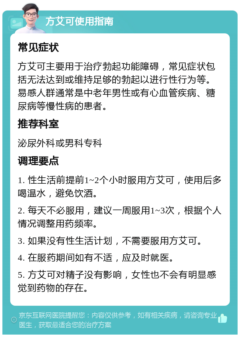 方艾可使用指南 常见症状 方艾可主要用于治疗勃起功能障碍，常见症状包括无法达到或维持足够的勃起以进行性行为等。易感人群通常是中老年男性或有心血管疾病、糖尿病等慢性病的患者。 推荐科室 泌尿外科或男科专科 调理要点 1. 性生活前提前1~2个小时服用方艾可，使用后多喝温水，避免饮酒。 2. 每天不必服用，建议一周服用1~3次，根据个人情况调整用药频率。 3. 如果没有性生活计划，不需要服用方艾可。 4. 在服药期间如有不适，应及时就医。 5. 方艾可对精子没有影响，女性也不会有明显感觉到药物的存在。