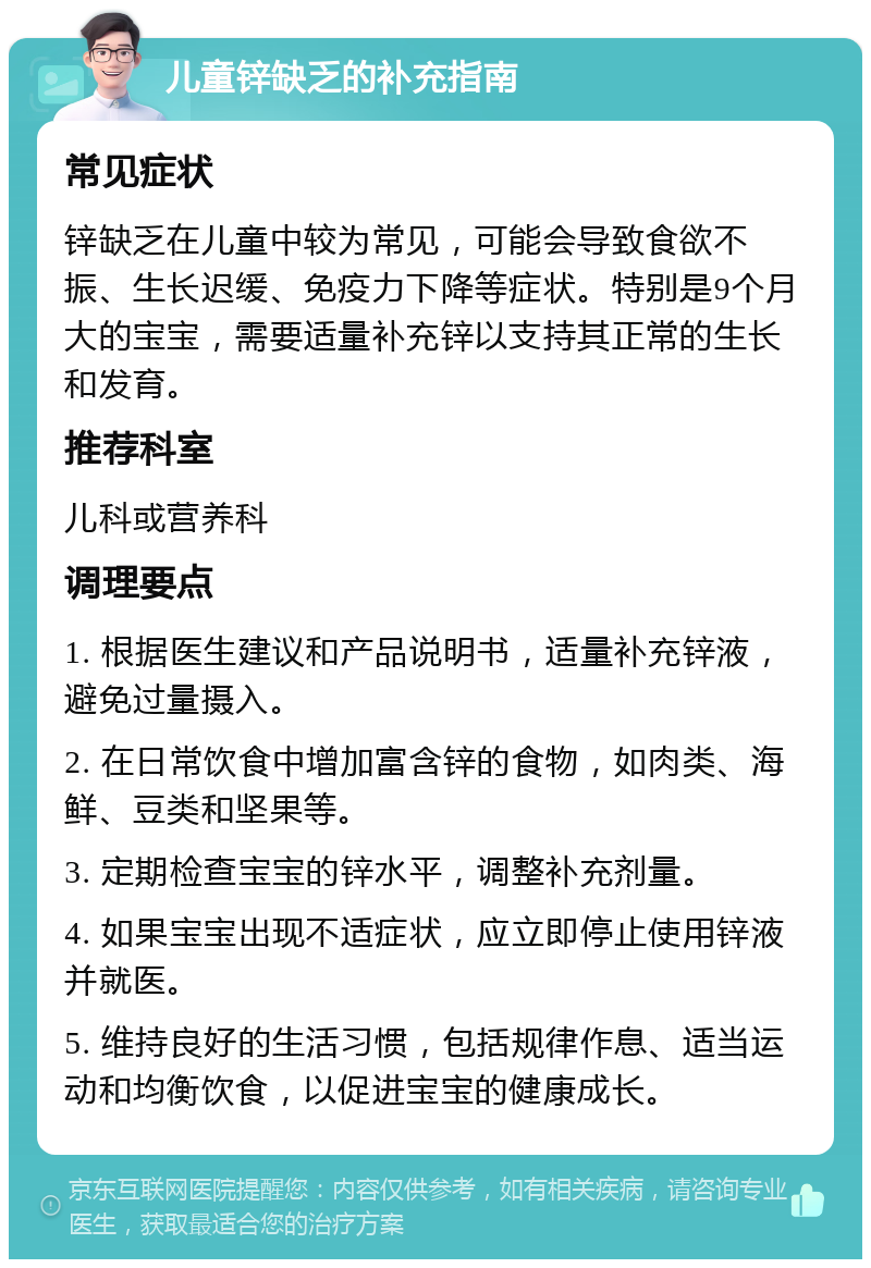 儿童锌缺乏的补充指南 常见症状 锌缺乏在儿童中较为常见，可能会导致食欲不振、生长迟缓、免疫力下降等症状。特别是9个月大的宝宝，需要适量补充锌以支持其正常的生长和发育。 推荐科室 儿科或营养科 调理要点 1. 根据医生建议和产品说明书，适量补充锌液，避免过量摄入。 2. 在日常饮食中增加富含锌的食物，如肉类、海鲜、豆类和坚果等。 3. 定期检查宝宝的锌水平，调整补充剂量。 4. 如果宝宝出现不适症状，应立即停止使用锌液并就医。 5. 维持良好的生活习惯，包括规律作息、适当运动和均衡饮食，以促进宝宝的健康成长。