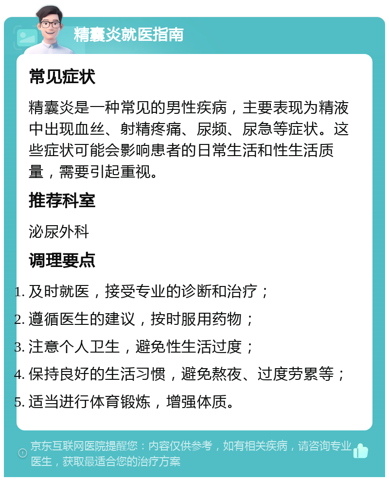 精囊炎就医指南 常见症状 精囊炎是一种常见的男性疾病，主要表现为精液中出现血丝、射精疼痛、尿频、尿急等症状。这些症状可能会影响患者的日常生活和性生活质量，需要引起重视。 推荐科室 泌尿外科 调理要点 及时就医，接受专业的诊断和治疗； 遵循医生的建议，按时服用药物； 注意个人卫生，避免性生活过度； 保持良好的生活习惯，避免熬夜、过度劳累等； 适当进行体育锻炼，增强体质。