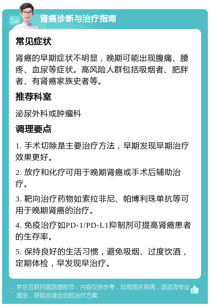 肾癌诊断与治疗指南 常见症状 肾癌的早期症状不明显，晚期可能出现腹痛、腰疼、血尿等症状。高风险人群包括吸烟者、肥胖者、有肾癌家族史者等。 推荐科室 泌尿外科或肿瘤科 调理要点 1. 手术切除是主要治疗方法，早期发现早期治疗效果更好。 2. 放疗和化疗可用于晚期肾癌或手术后辅助治疗。 3. 靶向治疗药物如索拉非尼、帕博利珠单抗等可用于晚期肾癌的治疗。 4. 免疫治疗如PD-1/PD-L1抑制剂可提高肾癌患者的生存率。 5. 保持良好的生活习惯，避免吸烟、过度饮酒，定期体检，早发现早治疗。