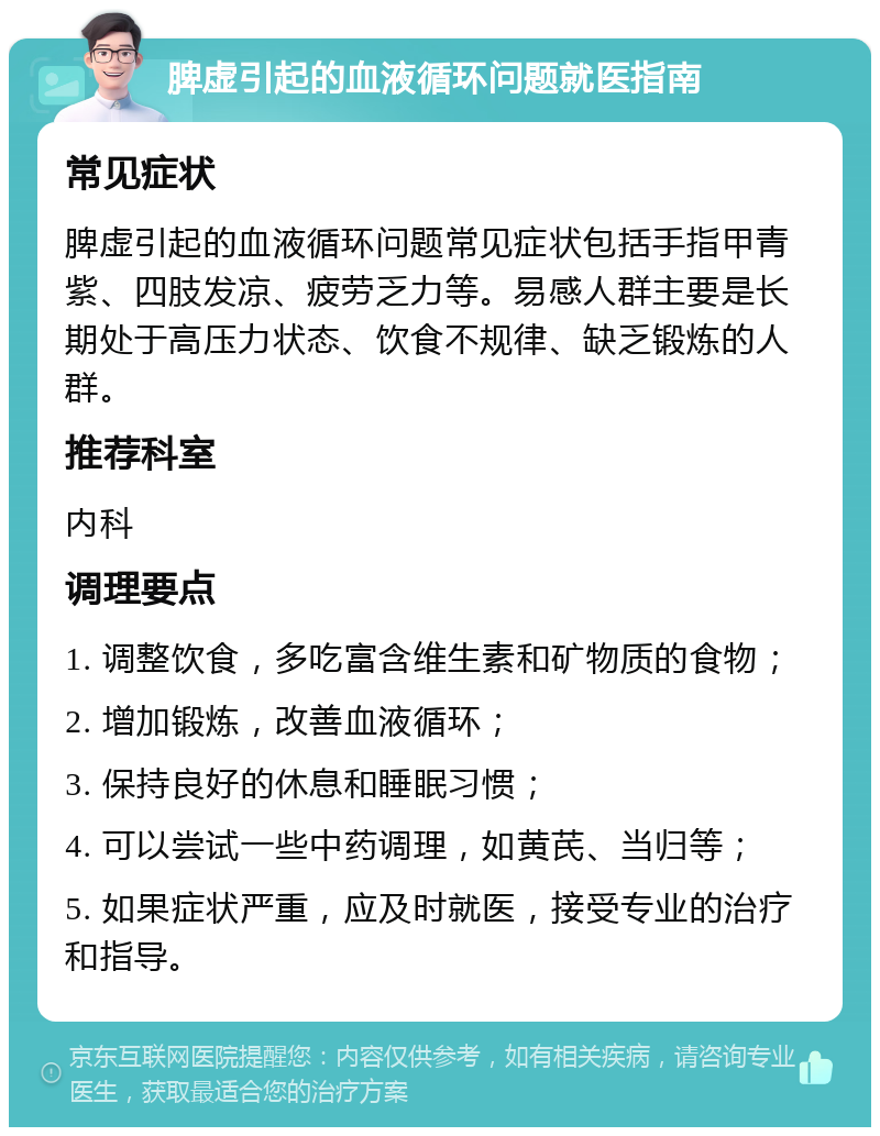 脾虚引起的血液循环问题就医指南 常见症状 脾虚引起的血液循环问题常见症状包括手指甲青紫、四肢发凉、疲劳乏力等。易感人群主要是长期处于高压力状态、饮食不规律、缺乏锻炼的人群。 推荐科室 内科 调理要点 1. 调整饮食，多吃富含维生素和矿物质的食物； 2. 增加锻炼，改善血液循环； 3. 保持良好的休息和睡眠习惯； 4. 可以尝试一些中药调理，如黄芪、当归等； 5. 如果症状严重，应及时就医，接受专业的治疗和指导。