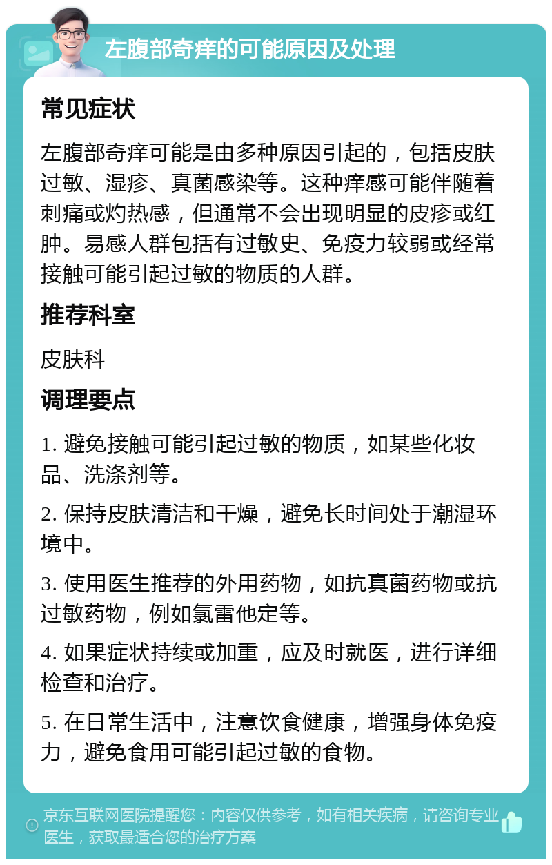 左腹部奇痒的可能原因及处理 常见症状 左腹部奇痒可能是由多种原因引起的，包括皮肤过敏、湿疹、真菌感染等。这种痒感可能伴随着刺痛或灼热感，但通常不会出现明显的皮疹或红肿。易感人群包括有过敏史、免疫力较弱或经常接触可能引起过敏的物质的人群。 推荐科室 皮肤科 调理要点 1. 避免接触可能引起过敏的物质，如某些化妆品、洗涤剂等。 2. 保持皮肤清洁和干燥，避免长时间处于潮湿环境中。 3. 使用医生推荐的外用药物，如抗真菌药物或抗过敏药物，例如氯雷他定等。 4. 如果症状持续或加重，应及时就医，进行详细检查和治疗。 5. 在日常生活中，注意饮食健康，增强身体免疫力，避免食用可能引起过敏的食物。