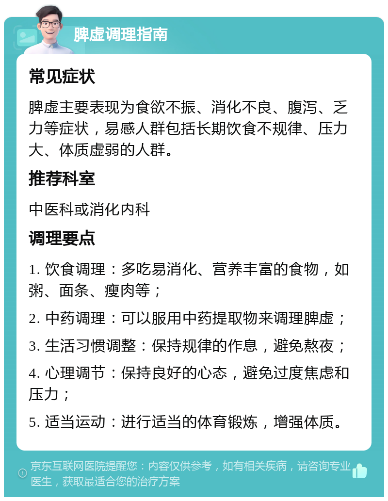 脾虚调理指南 常见症状 脾虚主要表现为食欲不振、消化不良、腹泻、乏力等症状，易感人群包括长期饮食不规律、压力大、体质虚弱的人群。 推荐科室 中医科或消化内科 调理要点 1. 饮食调理：多吃易消化、营养丰富的食物，如粥、面条、瘦肉等； 2. 中药调理：可以服用中药提取物来调理脾虚； 3. 生活习惯调整：保持规律的作息，避免熬夜； 4. 心理调节：保持良好的心态，避免过度焦虑和压力； 5. 适当运动：进行适当的体育锻炼，增强体质。