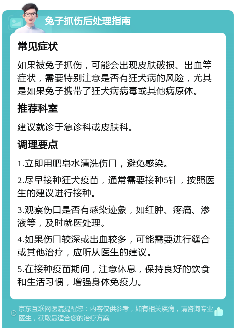 兔子抓伤后处理指南 常见症状 如果被兔子抓伤，可能会出现皮肤破损、出血等症状，需要特别注意是否有狂犬病的风险，尤其是如果兔子携带了狂犬病病毒或其他病原体。 推荐科室 建议就诊于急诊科或皮肤科。 调理要点 1.立即用肥皂水清洗伤口，避免感染。 2.尽早接种狂犬疫苗，通常需要接种5针，按照医生的建议进行接种。 3.观察伤口是否有感染迹象，如红肿、疼痛、渗液等，及时就医处理。 4.如果伤口较深或出血较多，可能需要进行缝合或其他治疗，应听从医生的建议。 5.在接种疫苗期间，注意休息，保持良好的饮食和生活习惯，增强身体免疫力。