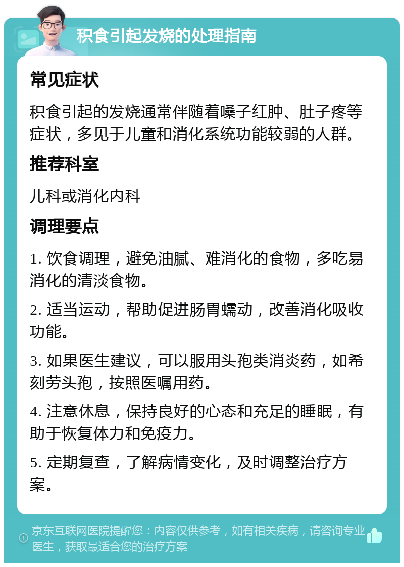 积食引起发烧的处理指南 常见症状 积食引起的发烧通常伴随着嗓子红肿、肚子疼等症状，多见于儿童和消化系统功能较弱的人群。 推荐科室 儿科或消化内科 调理要点 1. 饮食调理，避免油腻、难消化的食物，多吃易消化的清淡食物。 2. 适当运动，帮助促进肠胃蠕动，改善消化吸收功能。 3. 如果医生建议，可以服用头孢类消炎药，如希刻劳头孢，按照医嘱用药。 4. 注意休息，保持良好的心态和充足的睡眠，有助于恢复体力和免疫力。 5. 定期复查，了解病情变化，及时调整治疗方案。