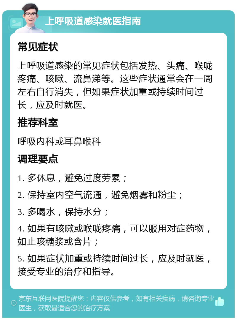 上呼吸道感染就医指南 常见症状 上呼吸道感染的常见症状包括发热、头痛、喉咙疼痛、咳嗽、流鼻涕等。这些症状通常会在一周左右自行消失，但如果症状加重或持续时间过长，应及时就医。 推荐科室 呼吸内科或耳鼻喉科 调理要点 1. 多休息，避免过度劳累； 2. 保持室内空气流通，避免烟雾和粉尘； 3. 多喝水，保持水分； 4. 如果有咳嗽或喉咙疼痛，可以服用对症药物，如止咳糖浆或含片； 5. 如果症状加重或持续时间过长，应及时就医，接受专业的治疗和指导。