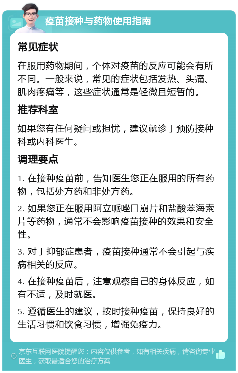 疫苗接种与药物使用指南 常见症状 在服用药物期间，个体对疫苗的反应可能会有所不同。一般来说，常见的症状包括发热、头痛、肌肉疼痛等，这些症状通常是轻微且短暂的。 推荐科室 如果您有任何疑问或担忧，建议就诊于预防接种科或内科医生。 调理要点 1. 在接种疫苗前，告知医生您正在服用的所有药物，包括处方药和非处方药。 2. 如果您正在服用阿立哌唑口崩片和盐酸苯海索片等药物，通常不会影响疫苗接种的效果和安全性。 3. 对于抑郁症患者，疫苗接种通常不会引起与疾病相关的反应。 4. 在接种疫苗后，注意观察自己的身体反应，如有不适，及时就医。 5. 遵循医生的建议，按时接种疫苗，保持良好的生活习惯和饮食习惯，增强免疫力。