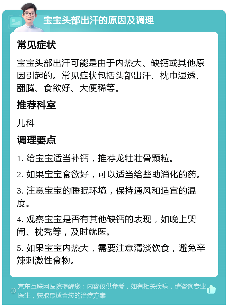 宝宝头部出汗的原因及调理 常见症状 宝宝头部出汗可能是由于内热大、缺钙或其他原因引起的。常见症状包括头部出汗、枕巾湿透、翻腾、食欲好、大便稀等。 推荐科室 儿科 调理要点 1. 给宝宝适当补钙，推荐龙牡壮骨颗粒。 2. 如果宝宝食欲好，可以适当给些助消化的药。 3. 注意宝宝的睡眠环境，保持通风和适宜的温度。 4. 观察宝宝是否有其他缺钙的表现，如晚上哭闹、枕秃等，及时就医。 5. 如果宝宝内热大，需要注意清淡饮食，避免辛辣刺激性食物。