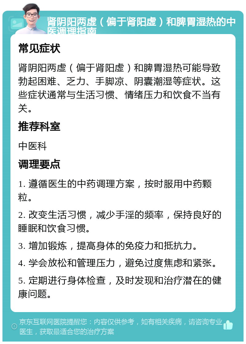 肾阴阳两虚（偏于肾阳虚）和脾胃湿热的中医调理指南 常见症状 肾阴阳两虚（偏于肾阳虚）和脾胃湿热可能导致勃起困难、乏力、手脚凉、阴囊潮湿等症状。这些症状通常与生活习惯、情绪压力和饮食不当有关。 推荐科室 中医科 调理要点 1. 遵循医生的中药调理方案，按时服用中药颗粒。 2. 改变生活习惯，减少手淫的频率，保持良好的睡眠和饮食习惯。 3. 增加锻炼，提高身体的免疫力和抵抗力。 4. 学会放松和管理压力，避免过度焦虑和紧张。 5. 定期进行身体检查，及时发现和治疗潜在的健康问题。