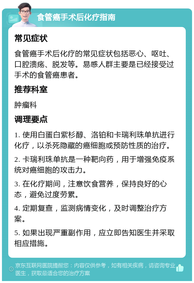 食管癌手术后化疗指南 常见症状 食管癌手术后化疗的常见症状包括恶心、呕吐、口腔溃疡、脱发等。易感人群主要是已经接受过手术的食管癌患者。 推荐科室 肿瘤科 调理要点 1. 使用白蛋白紫杉醇、洛铂和卡瑞利珠单抗进行化疗，以杀死隐藏的癌细胞或预防性质的治疗。 2. 卡瑞利珠单抗是一种靶向药，用于增强免疫系统对癌细胞的攻击力。 3. 在化疗期间，注意饮食营养，保持良好的心态，避免过度劳累。 4. 定期复查，监测病情变化，及时调整治疗方案。 5. 如果出现严重副作用，应立即告知医生并采取相应措施。