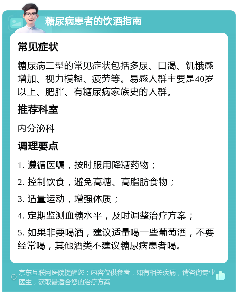 糖尿病患者的饮酒指南 常见症状 糖尿病二型的常见症状包括多尿、口渴、饥饿感增加、视力模糊、疲劳等。易感人群主要是40岁以上、肥胖、有糖尿病家族史的人群。 推荐科室 内分泌科 调理要点 1. 遵循医嘱，按时服用降糖药物； 2. 控制饮食，避免高糖、高脂肪食物； 3. 适量运动，增强体质； 4. 定期监测血糖水平，及时调整治疗方案； 5. 如果非要喝酒，建议适量喝一些葡萄酒，不要经常喝，其他酒类不建议糖尿病患者喝。