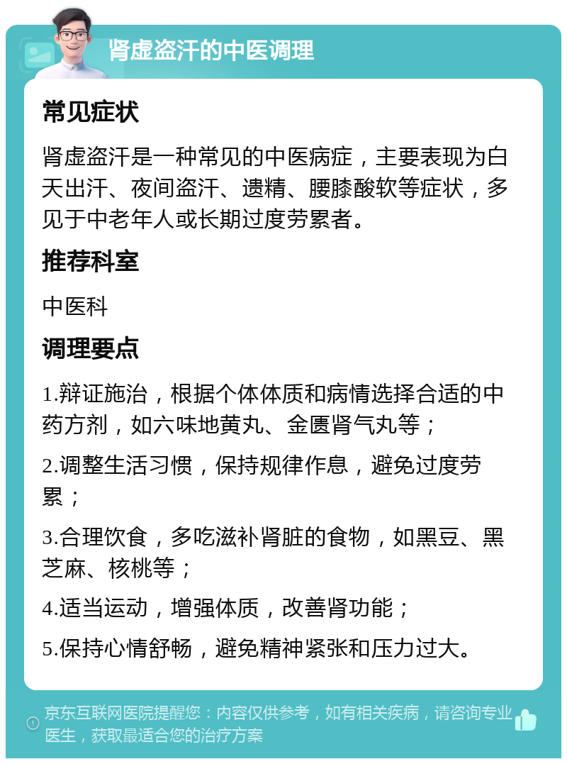 肾虚盗汗的中医调理 常见症状 肾虚盗汗是一种常见的中医病症，主要表现为白天出汗、夜间盗汗、遗精、腰膝酸软等症状，多见于中老年人或长期过度劳累者。 推荐科室 中医科 调理要点 1.辩证施治，根据个体体质和病情选择合适的中药方剂，如六味地黄丸、金匮肾气丸等； 2.调整生活习惯，保持规律作息，避免过度劳累； 3.合理饮食，多吃滋补肾脏的食物，如黑豆、黑芝麻、核桃等； 4.适当运动，增强体质，改善肾功能； 5.保持心情舒畅，避免精神紧张和压力过大。