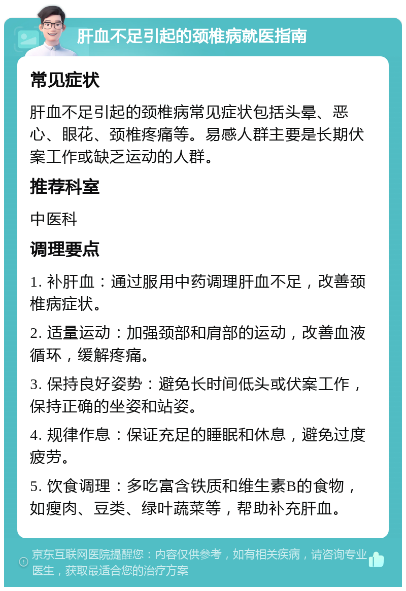 肝血不足引起的颈椎病就医指南 常见症状 肝血不足引起的颈椎病常见症状包括头晕、恶心、眼花、颈椎疼痛等。易感人群主要是长期伏案工作或缺乏运动的人群。 推荐科室 中医科 调理要点 1. 补肝血：通过服用中药调理肝血不足，改善颈椎病症状。 2. 适量运动：加强颈部和肩部的运动，改善血液循环，缓解疼痛。 3. 保持良好姿势：避免长时间低头或伏案工作，保持正确的坐姿和站姿。 4. 规律作息：保证充足的睡眠和休息，避免过度疲劳。 5. 饮食调理：多吃富含铁质和维生素B的食物，如瘦肉、豆类、绿叶蔬菜等，帮助补充肝血。