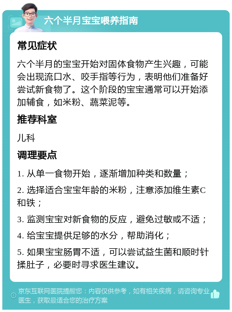 六个半月宝宝喂养指南 常见症状 六个半月的宝宝开始对固体食物产生兴趣，可能会出现流口水、咬手指等行为，表明他们准备好尝试新食物了。这个阶段的宝宝通常可以开始添加辅食，如米粉、蔬菜泥等。 推荐科室 儿科 调理要点 1. 从单一食物开始，逐渐增加种类和数量； 2. 选择适合宝宝年龄的米粉，注意添加维生素C和铁； 3. 监测宝宝对新食物的反应，避免过敏或不适； 4. 给宝宝提供足够的水分，帮助消化； 5. 如果宝宝肠胃不适，可以尝试益生菌和顺时针揉肚子，必要时寻求医生建议。