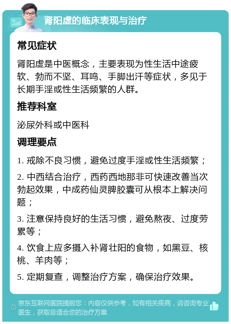 肾阳虚的临床表现与治疗 常见症状 肾阳虚是中医概念，主要表现为性生活中途疲软、勃而不坚、耳鸣、手脚出汗等症状，多见于长期手淫或性生活频繁的人群。 推荐科室 泌尿外科或中医科 调理要点 1. 戒除不良习惯，避免过度手淫或性生活频繁； 2. 中西结合治疗，西药西地那非可快速改善当次勃起效果，中成药仙灵脾胶囊可从根本上解决问题； 3. 注意保持良好的生活习惯，避免熬夜、过度劳累等； 4. 饮食上应多摄入补肾壮阳的食物，如黑豆、核桃、羊肉等； 5. 定期复查，调整治疗方案，确保治疗效果。