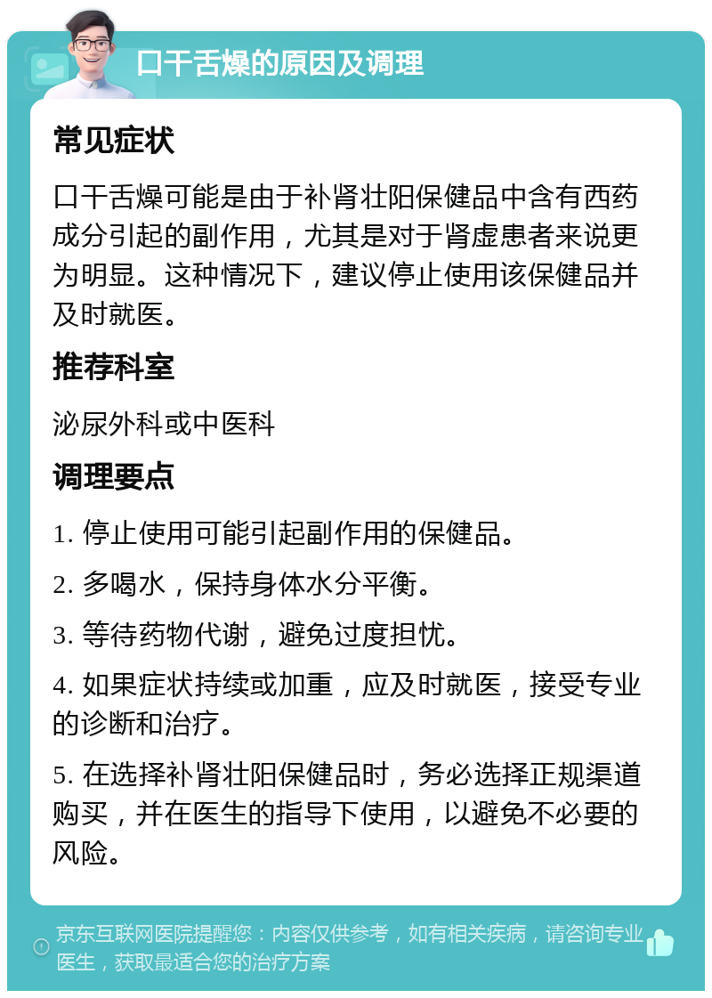 口干舌燥的原因及调理 常见症状 口干舌燥可能是由于补肾壮阳保健品中含有西药成分引起的副作用，尤其是对于肾虚患者来说更为明显。这种情况下，建议停止使用该保健品并及时就医。 推荐科室 泌尿外科或中医科 调理要点 1. 停止使用可能引起副作用的保健品。 2. 多喝水，保持身体水分平衡。 3. 等待药物代谢，避免过度担忧。 4. 如果症状持续或加重，应及时就医，接受专业的诊断和治疗。 5. 在选择补肾壮阳保健品时，务必选择正规渠道购买，并在医生的指导下使用，以避免不必要的风险。