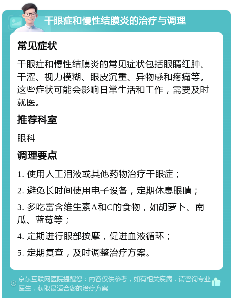 干眼症和慢性结膜炎的治疗与调理 常见症状 干眼症和慢性结膜炎的常见症状包括眼睛红肿、干涩、视力模糊、眼皮沉重、异物感和疼痛等。这些症状可能会影响日常生活和工作，需要及时就医。 推荐科室 眼科 调理要点 1. 使用人工泪液或其他药物治疗干眼症； 2. 避免长时间使用电子设备，定期休息眼睛； 3. 多吃富含维生素A和C的食物，如胡萝卜、南瓜、蓝莓等； 4. 定期进行眼部按摩，促进血液循环； 5. 定期复查，及时调整治疗方案。