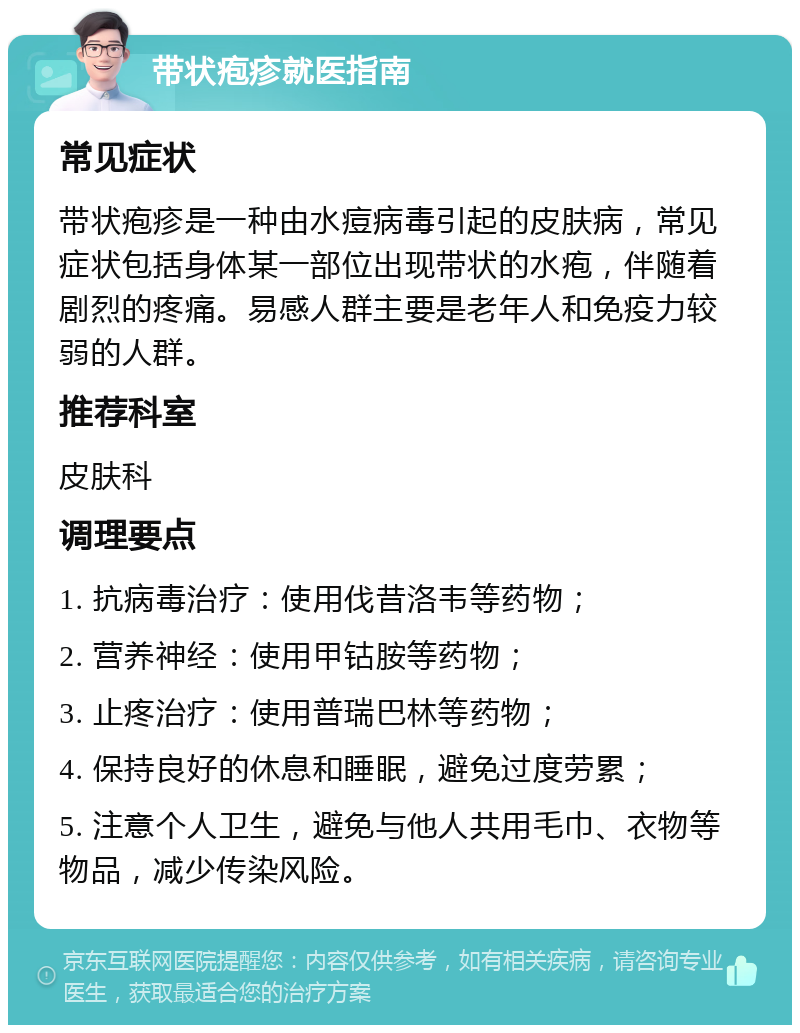 带状疱疹就医指南 常见症状 带状疱疹是一种由水痘病毒引起的皮肤病，常见症状包括身体某一部位出现带状的水疱，伴随着剧烈的疼痛。易感人群主要是老年人和免疫力较弱的人群。 推荐科室 皮肤科 调理要点 1. 抗病毒治疗：使用伐昔洛韦等药物； 2. 营养神经：使用甲钴胺等药物； 3. 止疼治疗：使用普瑞巴林等药物； 4. 保持良好的休息和睡眠，避免过度劳累； 5. 注意个人卫生，避免与他人共用毛巾、衣物等物品，减少传染风险。