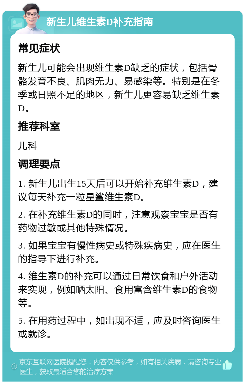 新生儿维生素D补充指南 常见症状 新生儿可能会出现维生素D缺乏的症状，包括骨骼发育不良、肌肉无力、易感染等。特别是在冬季或日照不足的地区，新生儿更容易缺乏维生素D。 推荐科室 儿科 调理要点 1. 新生儿出生15天后可以开始补充维生素D，建议每天补充一粒星鲨维生素D。 2. 在补充维生素D的同时，注意观察宝宝是否有药物过敏或其他特殊情况。 3. 如果宝宝有慢性病史或特殊疾病史，应在医生的指导下进行补充。 4. 维生素D的补充可以通过日常饮食和户外活动来实现，例如晒太阳、食用富含维生素D的食物等。 5. 在用药过程中，如出现不适，应及时咨询医生或就诊。