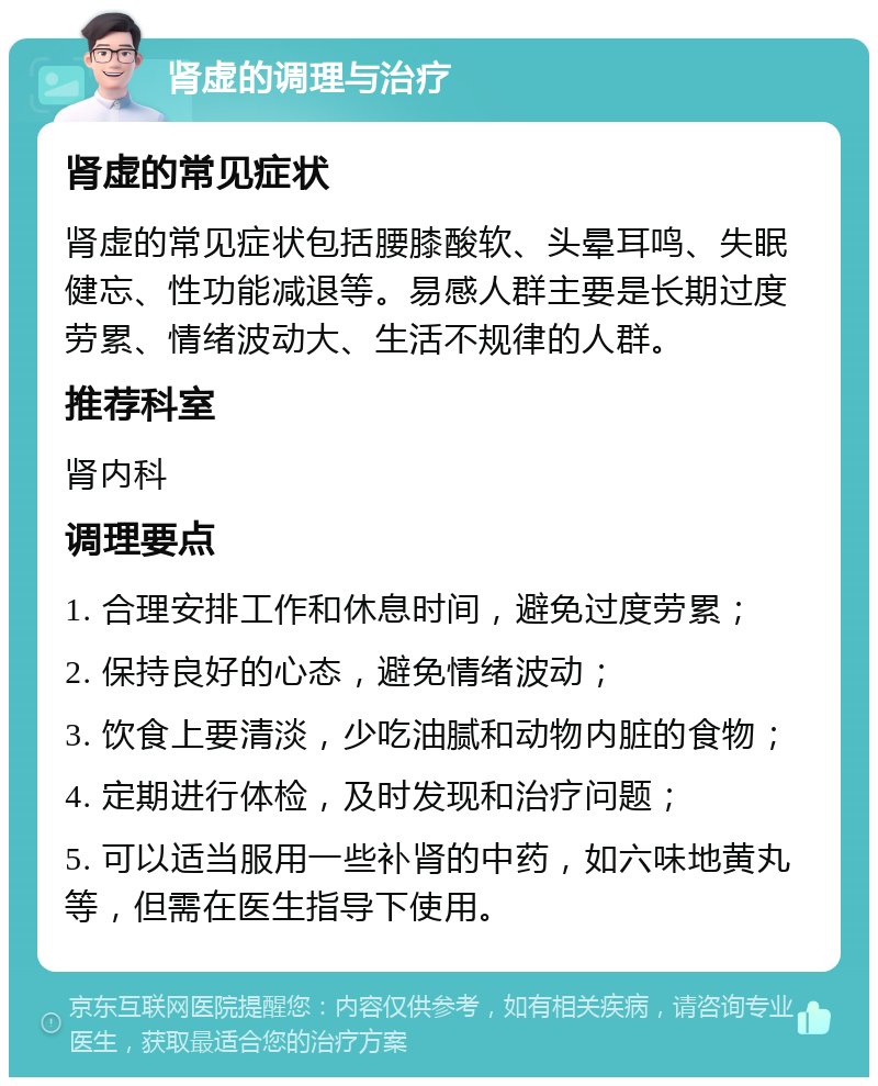 肾虚的调理与治疗 肾虚的常见症状 肾虚的常见症状包括腰膝酸软、头晕耳鸣、失眠健忘、性功能减退等。易感人群主要是长期过度劳累、情绪波动大、生活不规律的人群。 推荐科室 肾内科 调理要点 1. 合理安排工作和休息时间，避免过度劳累； 2. 保持良好的心态，避免情绪波动； 3. 饮食上要清淡，少吃油腻和动物内脏的食物； 4. 定期进行体检，及时发现和治疗问题； 5. 可以适当服用一些补肾的中药，如六味地黄丸等，但需在医生指导下使用。