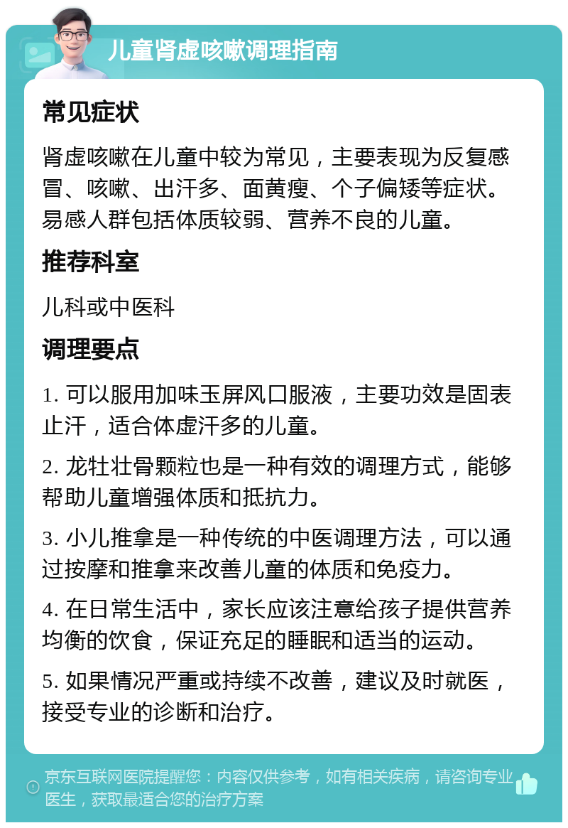 儿童肾虚咳嗽调理指南 常见症状 肾虚咳嗽在儿童中较为常见，主要表现为反复感冒、咳嗽、出汗多、面黄瘦、个子偏矮等症状。易感人群包括体质较弱、营养不良的儿童。 推荐科室 儿科或中医科 调理要点 1. 可以服用加味玉屏风口服液，主要功效是固表止汗，适合体虚汗多的儿童。 2. 龙牡壮骨颗粒也是一种有效的调理方式，能够帮助儿童增强体质和抵抗力。 3. 小儿推拿是一种传统的中医调理方法，可以通过按摩和推拿来改善儿童的体质和免疫力。 4. 在日常生活中，家长应该注意给孩子提供营养均衡的饮食，保证充足的睡眠和适当的运动。 5. 如果情况严重或持续不改善，建议及时就医，接受专业的诊断和治疗。