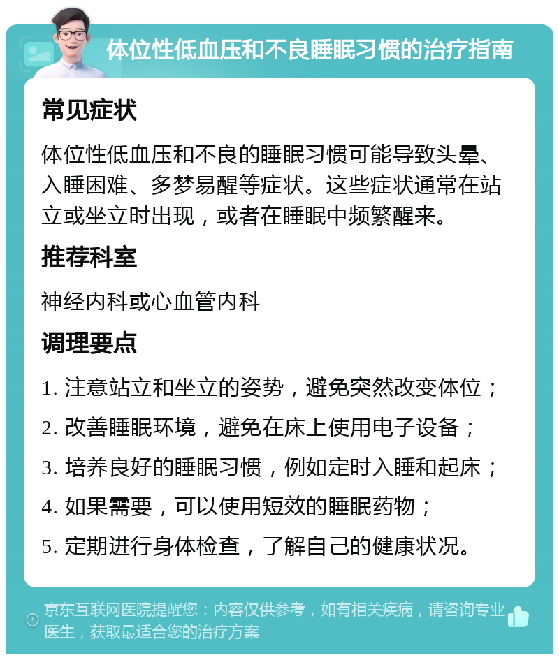 体位性低血压和不良睡眠习惯的治疗指南 常见症状 体位性低血压和不良的睡眠习惯可能导致头晕、入睡困难、多梦易醒等症状。这些症状通常在站立或坐立时出现，或者在睡眠中频繁醒来。 推荐科室 神经内科或心血管内科 调理要点 1. 注意站立和坐立的姿势，避免突然改变体位； 2. 改善睡眠环境，避免在床上使用电子设备； 3. 培养良好的睡眠习惯，例如定时入睡和起床； 4. 如果需要，可以使用短效的睡眠药物； 5. 定期进行身体检查，了解自己的健康状况。