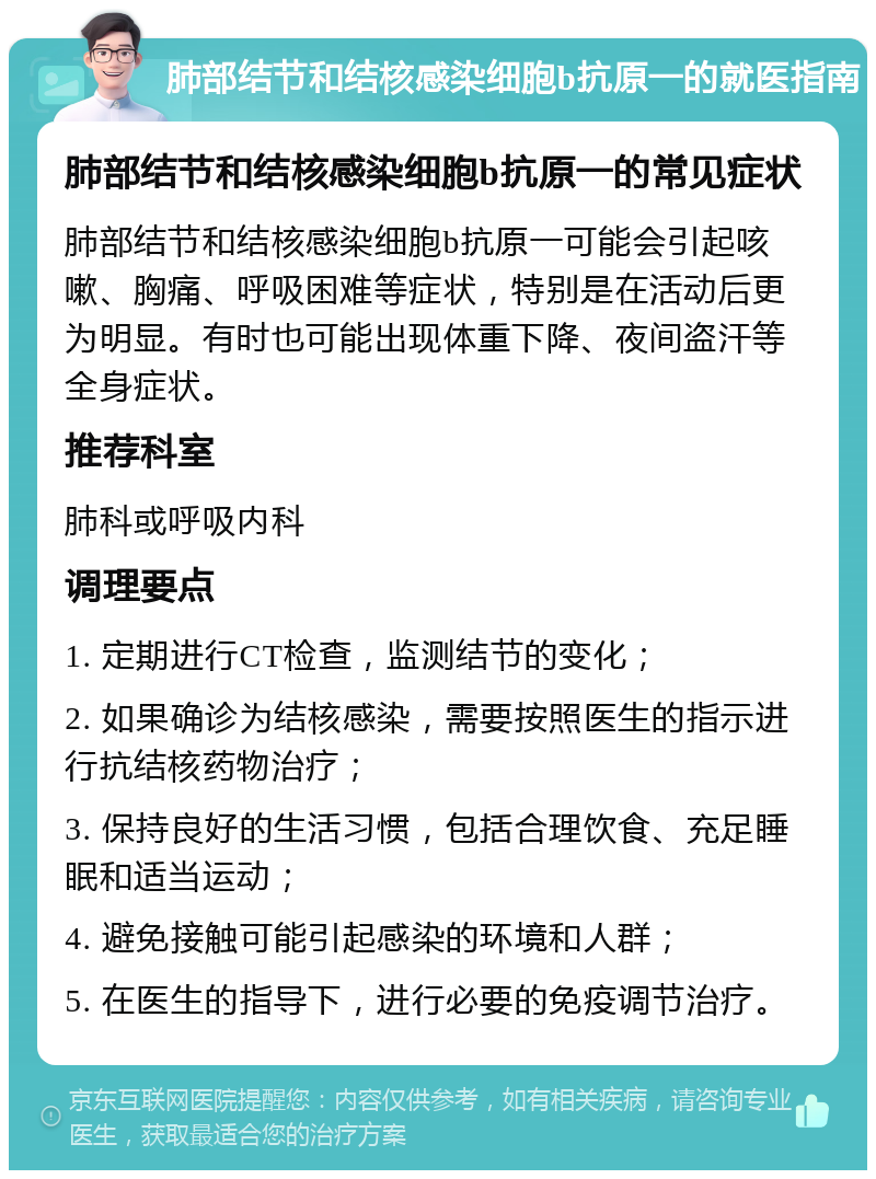 肺部结节和结核感染细胞b抗原一的就医指南 肺部结节和结核感染细胞b抗原一的常见症状 肺部结节和结核感染细胞b抗原一可能会引起咳嗽、胸痛、呼吸困难等症状，特别是在活动后更为明显。有时也可能出现体重下降、夜间盗汗等全身症状。 推荐科室 肺科或呼吸内科 调理要点 1. 定期进行CT检查，监测结节的变化； 2. 如果确诊为结核感染，需要按照医生的指示进行抗结核药物治疗； 3. 保持良好的生活习惯，包括合理饮食、充足睡眠和适当运动； 4. 避免接触可能引起感染的环境和人群； 5. 在医生的指导下，进行必要的免疫调节治疗。