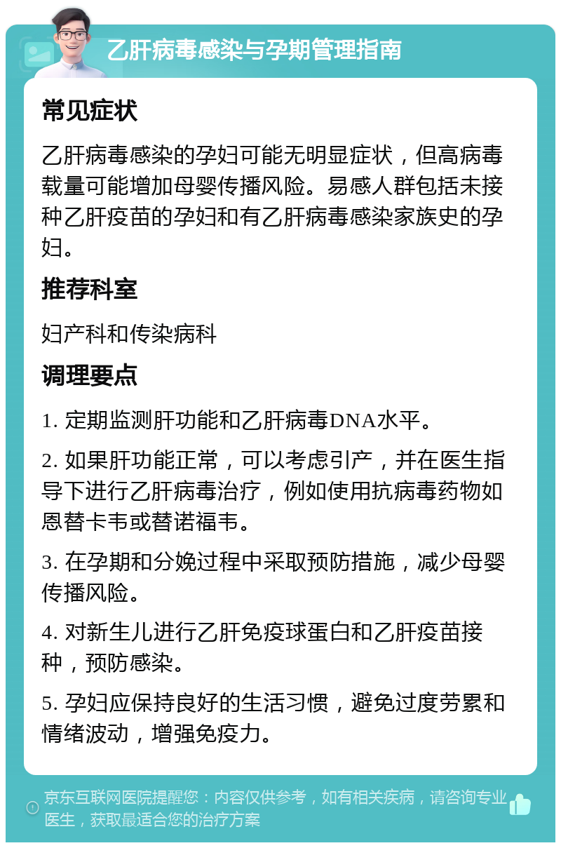 乙肝病毒感染与孕期管理指南 常见症状 乙肝病毒感染的孕妇可能无明显症状，但高病毒载量可能增加母婴传播风险。易感人群包括未接种乙肝疫苗的孕妇和有乙肝病毒感染家族史的孕妇。 推荐科室 妇产科和传染病科 调理要点 1. 定期监测肝功能和乙肝病毒DNA水平。 2. 如果肝功能正常，可以考虑引产，并在医生指导下进行乙肝病毒治疗，例如使用抗病毒药物如恩替卡韦或替诺福韦。 3. 在孕期和分娩过程中采取预防措施，减少母婴传播风险。 4. 对新生儿进行乙肝免疫球蛋白和乙肝疫苗接种，预防感染。 5. 孕妇应保持良好的生活习惯，避免过度劳累和情绪波动，增强免疫力。