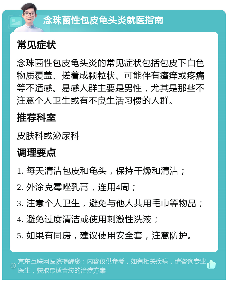 念珠菌性包皮龟头炎就医指南 常见症状 念珠菌性包皮龟头炎的常见症状包括包皮下白色物质覆盖、搓着成颗粒状、可能伴有瘙痒或疼痛等不适感。易感人群主要是男性，尤其是那些不注意个人卫生或有不良生活习惯的人群。 推荐科室 皮肤科或泌尿科 调理要点 1. 每天清洁包皮和龟头，保持干燥和清洁； 2. 外涂克霉唑乳膏，连用4周； 3. 注意个人卫生，避免与他人共用毛巾等物品； 4. 避免过度清洁或使用刺激性洗液； 5. 如果有同房，建议使用安全套，注意防护。