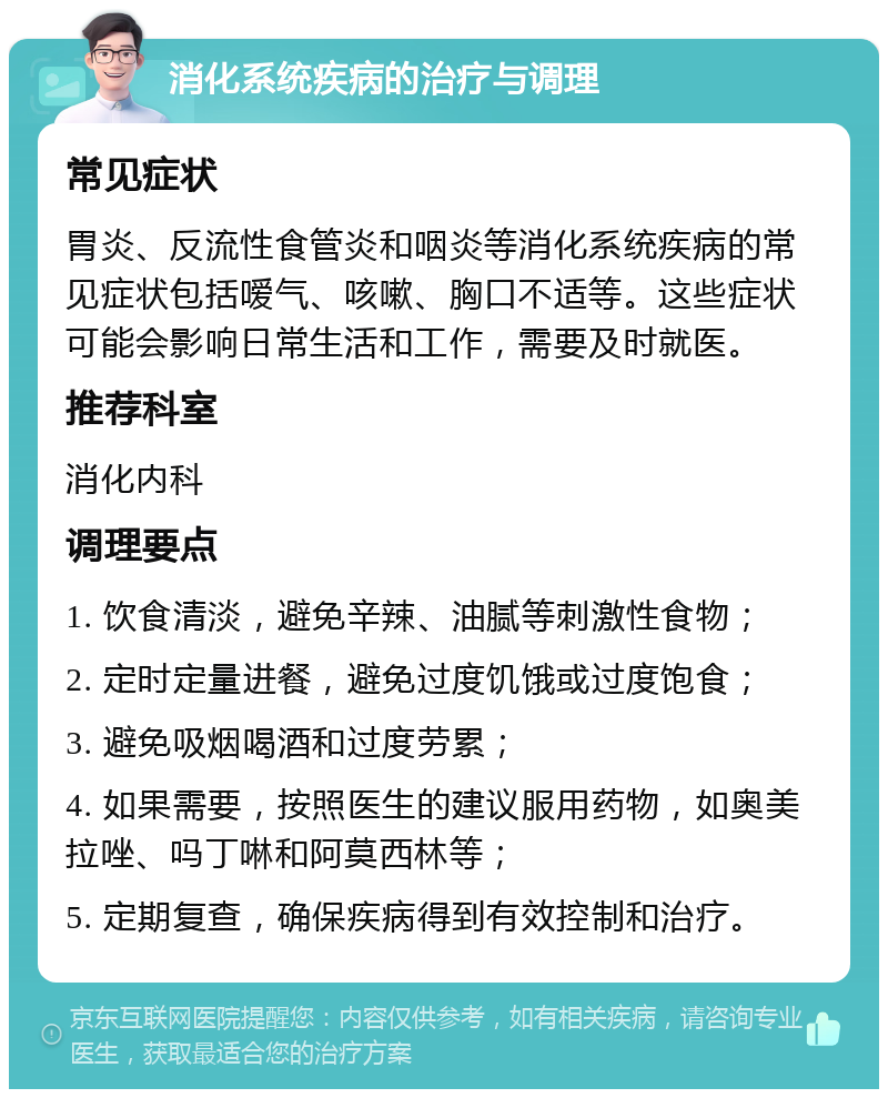 消化系统疾病的治疗与调理 常见症状 胃炎、反流性食管炎和咽炎等消化系统疾病的常见症状包括嗳气、咳嗽、胸口不适等。这些症状可能会影响日常生活和工作，需要及时就医。 推荐科室 消化内科 调理要点 1. 饮食清淡，避免辛辣、油腻等刺激性食物； 2. 定时定量进餐，避免过度饥饿或过度饱食； 3. 避免吸烟喝酒和过度劳累； 4. 如果需要，按照医生的建议服用药物，如奥美拉唑、吗丁啉和阿莫西林等； 5. 定期复查，确保疾病得到有效控制和治疗。