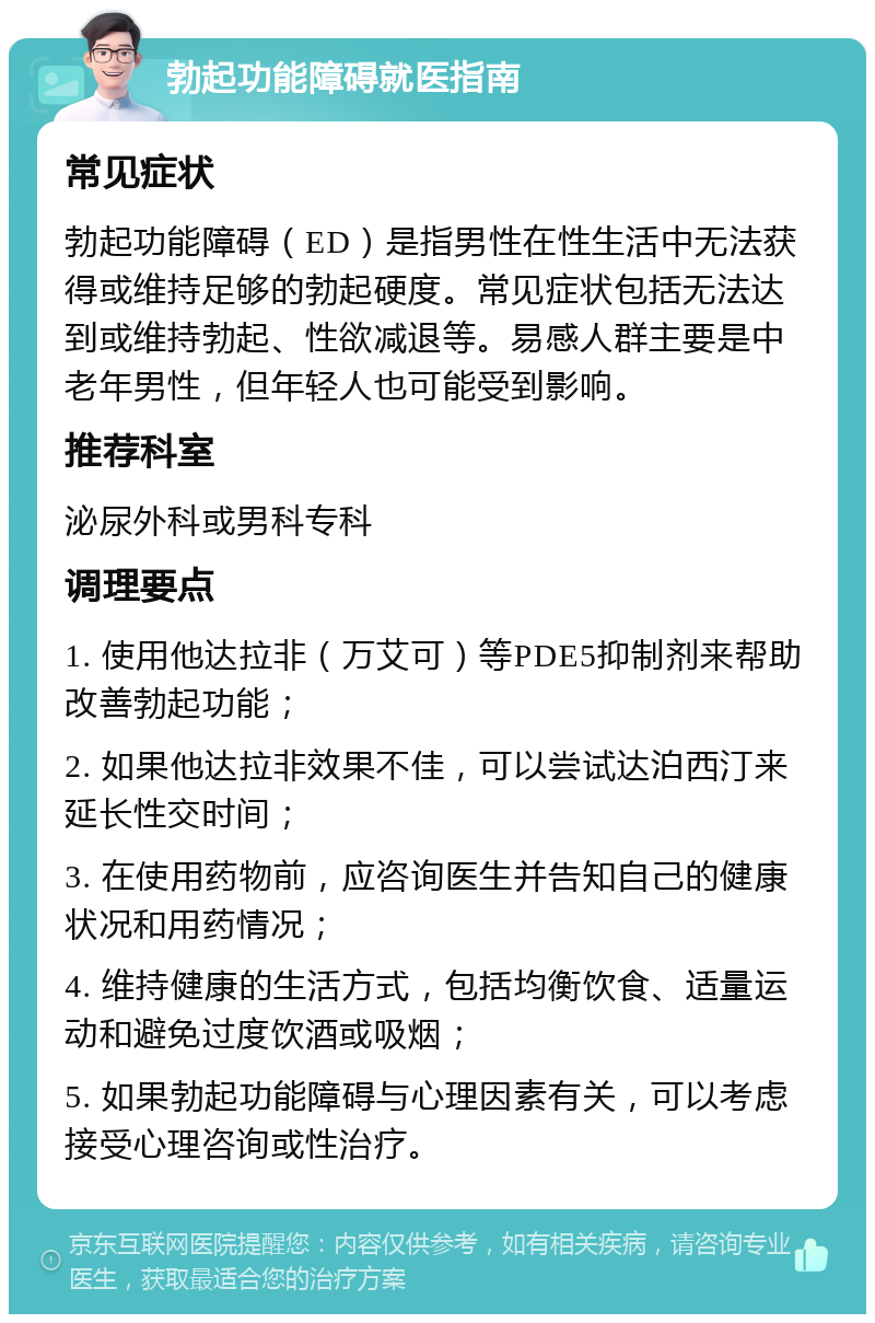 勃起功能障碍就医指南 常见症状 勃起功能障碍（ED）是指男性在性生活中无法获得或维持足够的勃起硬度。常见症状包括无法达到或维持勃起、性欲减退等。易感人群主要是中老年男性，但年轻人也可能受到影响。 推荐科室 泌尿外科或男科专科 调理要点 1. 使用他达拉非（万艾可）等PDE5抑制剂来帮助改善勃起功能； 2. 如果他达拉非效果不佳，可以尝试达泊西汀来延长性交时间； 3. 在使用药物前，应咨询医生并告知自己的健康状况和用药情况； 4. 维持健康的生活方式，包括均衡饮食、适量运动和避免过度饮酒或吸烟； 5. 如果勃起功能障碍与心理因素有关，可以考虑接受心理咨询或性治疗。