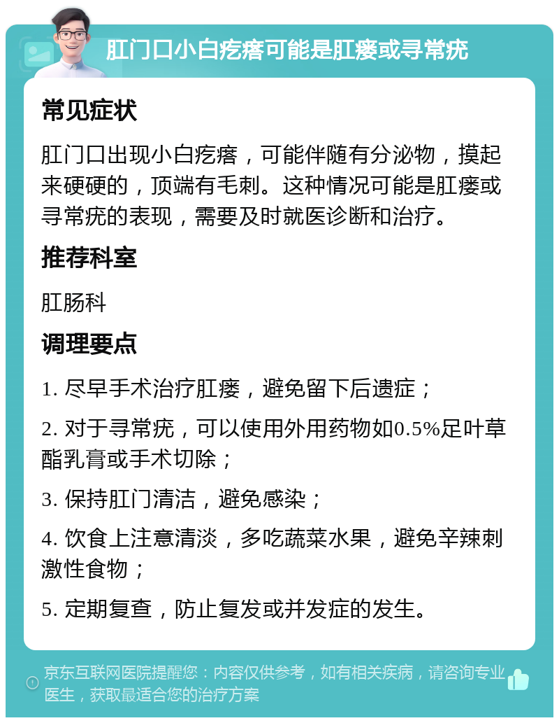 肛门口小白疙瘩可能是肛瘘或寻常疣 常见症状 肛门口出现小白疙瘩，可能伴随有分泌物，摸起来硬硬的，顶端有毛刺。这种情况可能是肛瘘或寻常疣的表现，需要及时就医诊断和治疗。 推荐科室 肛肠科 调理要点 1. 尽早手术治疗肛瘘，避免留下后遗症； 2. 对于寻常疣，可以使用外用药物如0.5%足叶草酯乳膏或手术切除； 3. 保持肛门清洁，避免感染； 4. 饮食上注意清淡，多吃蔬菜水果，避免辛辣刺激性食物； 5. 定期复查，防止复发或并发症的发生。