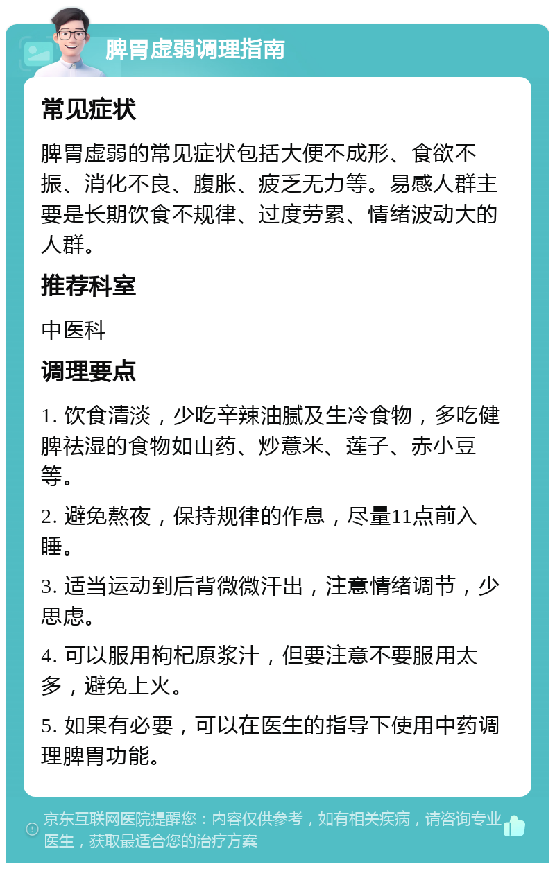 脾胃虚弱调理指南 常见症状 脾胃虚弱的常见症状包括大便不成形、食欲不振、消化不良、腹胀、疲乏无力等。易感人群主要是长期饮食不规律、过度劳累、情绪波动大的人群。 推荐科室 中医科 调理要点 1. 饮食清淡，少吃辛辣油腻及生冷食物，多吃健脾祛湿的食物如山药、炒薏米、莲子、赤小豆等。 2. 避免熬夜，保持规律的作息，尽量11点前入睡。 3. 适当运动到后背微微汗出，注意情绪调节，少思虑。 4. 可以服用枸杞原浆汁，但要注意不要服用太多，避免上火。 5. 如果有必要，可以在医生的指导下使用中药调理脾胃功能。