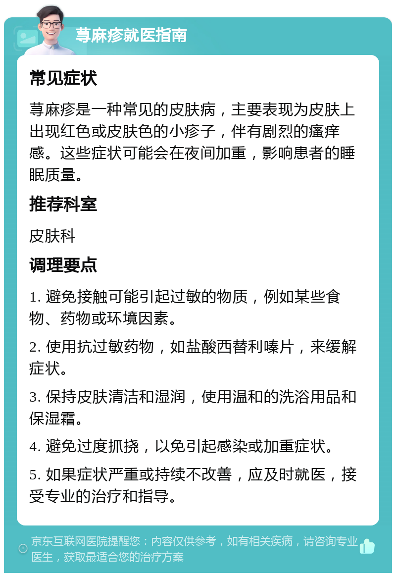 荨麻疹就医指南 常见症状 荨麻疹是一种常见的皮肤病，主要表现为皮肤上出现红色或皮肤色的小疹子，伴有剧烈的瘙痒感。这些症状可能会在夜间加重，影响患者的睡眠质量。 推荐科室 皮肤科 调理要点 1. 避免接触可能引起过敏的物质，例如某些食物、药物或环境因素。 2. 使用抗过敏药物，如盐酸西替利嗪片，来缓解症状。 3. 保持皮肤清洁和湿润，使用温和的洗浴用品和保湿霜。 4. 避免过度抓挠，以免引起感染或加重症状。 5. 如果症状严重或持续不改善，应及时就医，接受专业的治疗和指导。