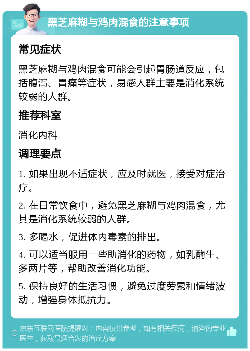 黑芝麻糊与鸡肉混食的注意事项 常见症状 黑芝麻糊与鸡肉混食可能会引起胃肠道反应，包括腹泻、胃痛等症状，易感人群主要是消化系统较弱的人群。 推荐科室 消化内科 调理要点 1. 如果出现不适症状，应及时就医，接受对症治疗。 2. 在日常饮食中，避免黑芝麻糊与鸡肉混食，尤其是消化系统较弱的人群。 3. 多喝水，促进体内毒素的排出。 4. 可以适当服用一些助消化的药物，如乳酶生、多两片等，帮助改善消化功能。 5. 保持良好的生活习惯，避免过度劳累和情绪波动，增强身体抵抗力。