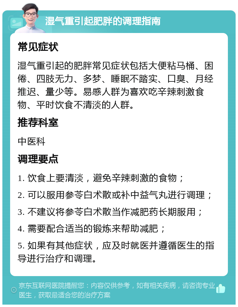 湿气重引起肥胖的调理指南 常见症状 湿气重引起的肥胖常见症状包括大便粘马桶、困倦、四肢无力、多梦、睡眠不踏实、口臭、月经推迟、量少等。易感人群为喜欢吃辛辣刺激食物、平时饮食不清淡的人群。 推荐科室 中医科 调理要点 1. 饮食上要清淡，避免辛辣刺激的食物； 2. 可以服用参苓白术散或补中益气丸进行调理； 3. 不建议将参苓白术散当作减肥药长期服用； 4. 需要配合适当的锻炼来帮助减肥； 5. 如果有其他症状，应及时就医并遵循医生的指导进行治疗和调理。