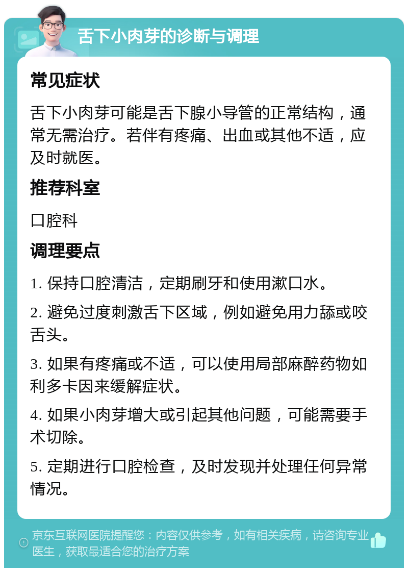 舌下小肉芽的诊断与调理 常见症状 舌下小肉芽可能是舌下腺小导管的正常结构，通常无需治疗。若伴有疼痛、出血或其他不适，应及时就医。 推荐科室 口腔科 调理要点 1. 保持口腔清洁，定期刷牙和使用漱口水。 2. 避免过度刺激舌下区域，例如避免用力舔或咬舌头。 3. 如果有疼痛或不适，可以使用局部麻醉药物如利多卡因来缓解症状。 4. 如果小肉芽增大或引起其他问题，可能需要手术切除。 5. 定期进行口腔检查，及时发现并处理任何异常情况。