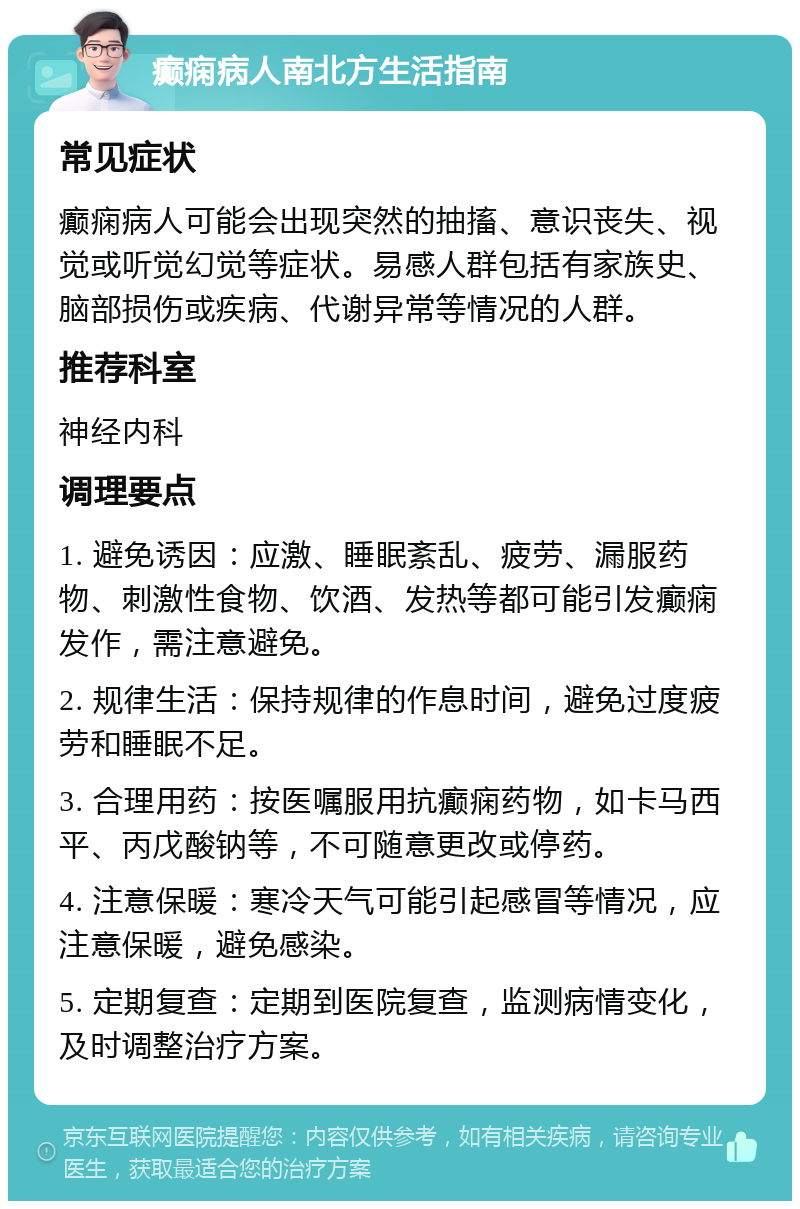 癫痫病人南北方生活指南 常见症状 癫痫病人可能会出现突然的抽搐、意识丧失、视觉或听觉幻觉等症状。易感人群包括有家族史、脑部损伤或疾病、代谢异常等情况的人群。 推荐科室 神经内科 调理要点 1. 避免诱因：应激、睡眠紊乱、疲劳、漏服药物、刺激性食物、饮酒、发热等都可能引发癫痫发作，需注意避免。 2. 规律生活：保持规律的作息时间，避免过度疲劳和睡眠不足。 3. 合理用药：按医嘱服用抗癫痫药物，如卡马西平、丙戊酸钠等，不可随意更改或停药。 4. 注意保暖：寒冷天气可能引起感冒等情况，应注意保暖，避免感染。 5. 定期复查：定期到医院复查，监测病情变化，及时调整治疗方案。