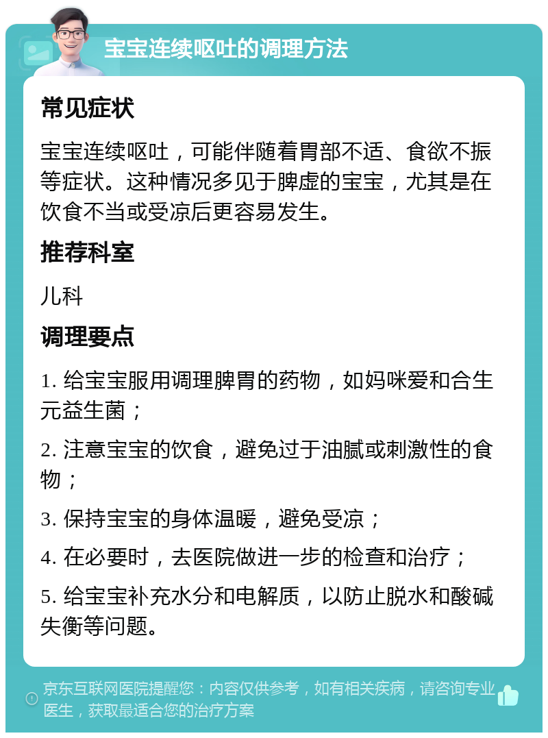 宝宝连续呕吐的调理方法 常见症状 宝宝连续呕吐，可能伴随着胃部不适、食欲不振等症状。这种情况多见于脾虚的宝宝，尤其是在饮食不当或受凉后更容易发生。 推荐科室 儿科 调理要点 1. 给宝宝服用调理脾胃的药物，如妈咪爱和合生元益生菌； 2. 注意宝宝的饮食，避免过于油腻或刺激性的食物； 3. 保持宝宝的身体温暖，避免受凉； 4. 在必要时，去医院做进一步的检查和治疗； 5. 给宝宝补充水分和电解质，以防止脱水和酸碱失衡等问题。