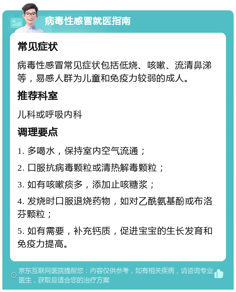 病毒性感冒就医指南 常见症状 病毒性感冒常见症状包括低烧、咳嗽、流清鼻涕等，易感人群为儿童和免疫力较弱的成人。 推荐科室 儿科或呼吸内科 调理要点 1. 多喝水，保持室内空气流通； 2. 口服抗病毒颗粒或清热解毒颗粒； 3. 如有咳嗽痰多，添加止咳糖浆； 4. 发烧时口服退烧药物，如对乙酰氨基酚或布洛芬颗粒； 5. 如有需要，补充钙质，促进宝宝的生长发育和免疫力提高。